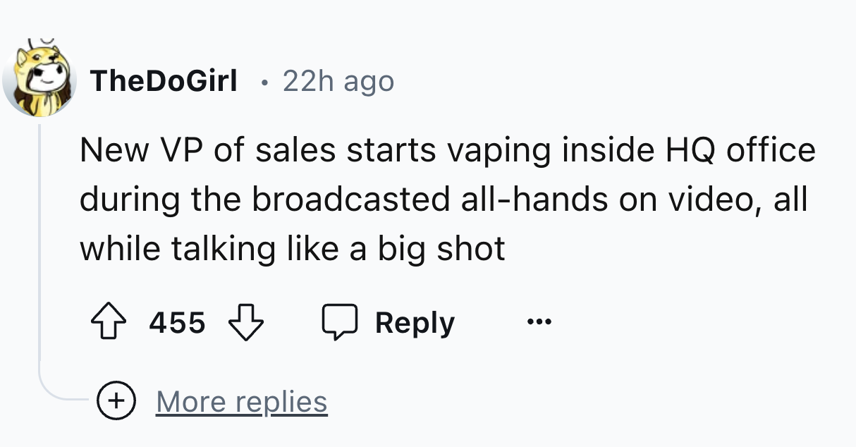 number - TheDoGirl 22h ago New Vp of sales starts vaping inside Hq office during the broadcasted allhands on video, all while talking a big shot 455 More replies